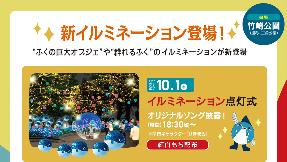 新イルミネーション登場！“ふくの巨大オブジェ”や“群れるふぐ”のイルミネーションが新登場　10.1 木　イルミネーション点灯式　オリジナルソング披露！　（時間）18:30〜　下関市キャラクター「せきまる」　紅白もち配布